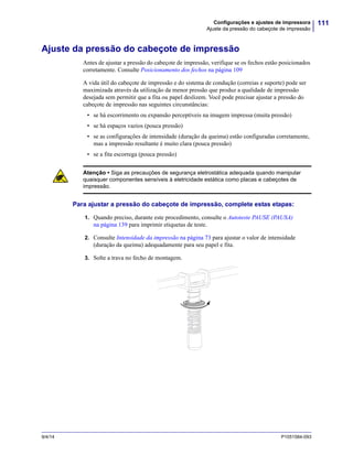 111Configurações e ajustes de impressora
Ajuste da pressão do cabeçote de impressão
9/4/14 P1051584-093
Ajuste da pressão do cabeçote de impressão
Antes de ajustar a pressão do cabeçote de impressão, verifique se os fechos estão posicionados
corretamente. Consulte Posicionamento dos fechos na página 109
A vida útil do cabeçote de impressão e do sistema de condução (correias e suporte) pode ser
maximizada através da utilização da menor pressão que produz a qualidade de impressão
desejada sem permitir que a fita ou papel deslizem. Você pode precisar ajustar a pressão do
cabeçote de impressão nas seguintes circunstâncias:
• se há escorrimento ou expansão perceptíveis na imagem impressa (muita pressão)
• se há espaços vazios (pouca pressão)
• se as configurações de intensidade (duração da queima) estão configuradas corretamente,
mas a impressão resultante é muito clara (pouca pressão)
• se a fita escorrega (pouca pressão)
Para ajustar a pressão do cabeçote de impressão, complete estas etapas:
1. Quando preciso, durante este procedimento, consulte o Autoteste PAUSE (PAUSA)
na página 139 para imprimir etiquetas de teste.
2. Consulte Intensidade da impressão na página 73 para ajustar o valor de intensidade
(duração da queima) adequadamente para seu papel e fita.
3. Solte a trava no fecho de montagem.
Atenção • Siga as precauções de segurança eletrostática adequada quando manipular
quaisquer componentes sensíveis à eletricidade estática como placas e cabeçotes de
impressão.
 