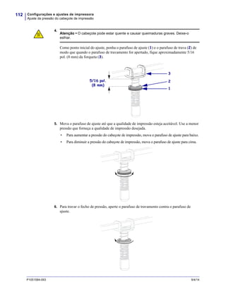 Configurações e ajustes de impressora
Ajuste da pressão do cabeçote de impressão
112
P1051584-093 9/4/14
4.
5. Mova o parafuso de ajuste até que a qualidade de impressão esteja aceitável. Use a menor
pressão que forneça a qualidade de impressão desejada.
• Para aumentar a pressão do cabeçote de impressão, mova o parafuso de ajuste para baixo.
• Para diminuir a pressão do cabeçote de impressão, mova o parafuso de ajuste para cima.
6. Para travar o fecho de pressão, aperte o parafuso de travamento contra o parafuso de
ajuste.
Atenção • O cabeçote pode estar quente e causar queimaduras graves. Deixe-o
esfriar.
Como ponto inicial do ajuste, ponha o parafuso de ajuste (1) e o parafuso de trava (2) de
modo que quando o parafuso de travamento for apertado, fique aproximadamente 5/16
pol. (8 mm) da forqueta (3).
2
1
3
5/16 pol.
(8 mm)
 