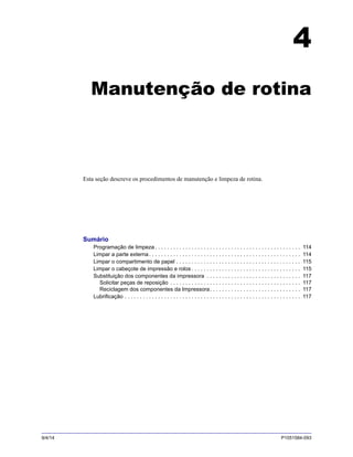 9/4/14 P1051584-093
4
Manutenção de rotina
Esta seção descreve os procedimentos de manutenção e limpeza de rotina.
Sumário
Programação de limpeza . . . . . . . . . . . . . . . . . . . . . . . . . . . . . . . . . . . . . . . . . . . . . . . . 114
Limpar a parte externa. . . . . . . . . . . . . . . . . . . . . . . . . . . . . . . . . . . . . . . . . . . . . . . . . . 114
Limpar o compartimento de papel . . . . . . . . . . . . . . . . . . . . . . . . . . . . . . . . . . . . . . . . . 115
Limpar o cabeçote de impressão e rolos . . . . . . . . . . . . . . . . . . . . . . . . . . . . . . . . . . . . 115
Substituição dos componentes da impressora . . . . . . . . . . . . . . . . . . . . . . . . . . . . . . . 117
Solicitar peças de reposição . . . . . . . . . . . . . . . . . . . . . . . . . . . . . . . . . . . . . . . . . . . 117
Reciclagem dos componentes da Impressora. . . . . . . . . . . . . . . . . . . . . . . . . . . . . . 117
Lubrificação . . . . . . . . . . . . . . . . . . . . . . . . . . . . . . . . . . . . . . . . . . . . . . . . . . . . . . . . . . 117
 