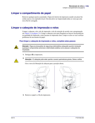 115Manutenção de rotina
Limpar o compartimento de papel
9/4/14 P1051584-093
Limpar o compartimento de papel
Remover qualquer poeira acumulada e fiapos do interior da impressora usando um pincel de
cerdas suaves e/ou aspirador de pó. Esta área deve ser inspecionada todas as vezes que uma
nova fita for carregada.
Limpar o cabeçote de impressão e rolos
Limpar o cabeçote, rolo, rolo de impressão e rolo de remoção de acordo com a programação
em Tabela 12 na página 114. Limpe o cabeçote com mais frequência se houver inconsistências
na qualidade de impressão, como lacunas ou impressão clara. Limpe os rolos se você verificar
problemas de movimento do papel.
Para limpar o cabeçote de impressão e rolos, complete estes passos:
1. Desligue (O) a impressora.
2.
3. Remova o papel e a fita da impressora.
Atenção • Siga as precauções de segurança eletrostática adequada quando manipular
quaisquer componentes sensíveis à eletricidade estática como placas e cabeçotes de
impressão.
Atenção • O cabeçote pode estar quente e causar queimaduras graves. Deixe-o esfriar.
Gire a trava de liberação de cabeçote para a posição aberta.
LE LD
 