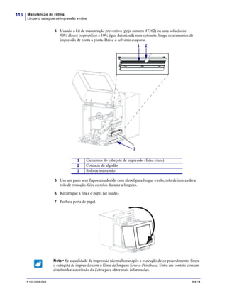 Manutenção de rotina
Limpar o cabeçote de impressão e rolos
116
P1051584-093 9/4/14
4. Usando o kit de manutenção preventiva (peça número 47362) ou uma solução de
90% álcool isopropílico e 10% água deionizada num cotonete, limpe os elementos de
impressão de ponta a ponta. Deixe o solvente evaporar.
5. Use um pano sem fiapos umedecido com álcool para limpar o rolo, rolo de impressão e
rolo de remoção. Gire os rolos durante a limpeza.
6. Recarregue a fita e o papel (se usado).
7. Feche a porta de papel.
1 Elementos do cabeçote de impressão (faixa cinza)
2 Cotonete de algodão
3 Rolo de impressão
Nota • Se a qualidade de impressão não melhorar após a execução desse procedimento, limpe
o cabeçote de impressão com o filme de limpeza Save-a-Printhead. Entre em contato com um
distribuidor autorizado da Zebra para obter mais informações.
1 2
3
 