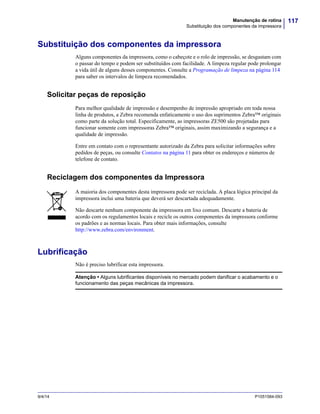 117Manutenção de rotina
Substituição dos componentes da impressora
9/4/14 P1051584-093
Substituição dos componentes da impressora
Alguns componentes da impressora, como o cabeçote e o rolo de impressão, se desgastam com
o passar do tempo e podem ser substituídos com facilidade. A limpeza regular pode prolongar
a vida útil de alguns desses componentes. Consulte a Programação de limpeza na página 114
para saber os intervalos de limpeza recomendados.
Solicitar peças de reposição
Para melhor qualidade de impressão e desempenho de impressão apropriado em toda nossa
linha de produtos, a Zebra recomenda enfaticamente o uso dos suprimentos Zebra™ originais
como parte da solução total. Especificamente, as impressoras ZE500 são projetadas para
funcionar somente com impressoras Zebra™ originais, assim maximizando a segurança e a
qualidade de impressão.
Entre em contato com o representante autorizado da Zebra para solicitar informações sobre
pedidos de peças, ou consulte Contatos na página 11 para obter os endereços e números de
telefone de contato.
Reciclagem dos componentes da Impressora
Lubrificação
Não é preciso lubrificar esta impressora.
A maioria dos componentes desta impressora pode ser reciclada. A placa lógica principal da
impressora inclui uma bateria que deverá ser descartada adequadamente.
Não descarte nenhum componente da impressora em lixo comum. Descarte a bateria de
acordo com os regulamentos locais e recicle os outros componentes da impressora conforme
os padrões e as normas locais. Para obter mais informações, consulte
http://www.zebra.com/environment.
Atenção • Alguns lubrificantes disponíveis no mercado podem danificar o acabamento e o
funcionamento das peças mecânicas da impressora.
 