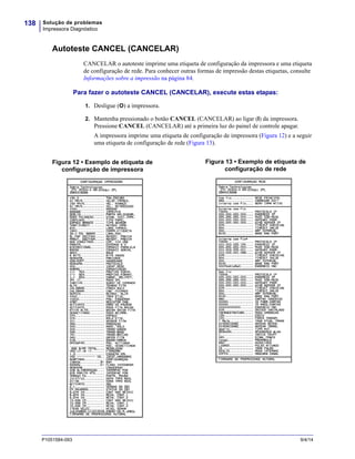 Solução de problemas
Impressora Diagnóstico
138
P1051584-093 9/4/14
Autoteste CANCEL (CANCELAR)
CANCELAR o autoteste imprime uma etiqueta de configuração da impressora e uma etiqueta
de configuração de rede. Para conhecer outras formas de impressão destas etiquetas, consulte
Informações sobre a impressão na página 84.
Para fazer o autoteste CANCEL (CANCELAR), execute estas etapas:
1. Desligue (O) a impressora.
2. Mantenha pressionado o botão CANCEL (CANCELAR) ao ligar (I) da impressora.
Pressione CANCEL (CANCELAR) até a primeira luz do painel de controle apagar.
A impressora imprime uma etiqueta de configuração de impressora (Figura 12) e a seguir
uma etiqueta de configuração de rede (Figura 13).
Figura 12 • Exemplo de etiqueta de
configuração de impressora
Figura 13 • Exemplo de etiqueta de
configuração de rede
 
