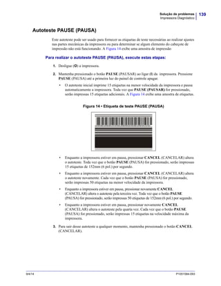 139Solução de problemas
Impressora Diagnóstico
9/4/14 P1051584-093
Autoteste PAUSE (PAUSA)
Este autoteste pode ser usado para fornecer as etiquetas de teste necessárias ao realizar ajustes
nas partes mecânicas da impressora ou para determinar se algum elemento do cabeçote de
impressão não está funcionando. A Figura 14 exibe uma amostra de impressão
Para realizar o autoteste PAUSE (PAUSA), execute estas etapas:
1. Desligue (O) a impressora.
2. Mantenha pressionado o botão PAUSE (PAUSAR) ao ligar (I) da impressora. Pressione
PAUSE (PAUSA) até a primeira luz do painel de controle apagar.
• O autoteste inicial imprime 15 etiquetas na menor velocidade da impressora e pausa
automaticamente a impressora. Toda vez que PAUSE (PAUSAR) for pressionado,
serão impressas 15 etiquetas adicionais. A Figura 14 exibe uma amostra de etiquetas.
Figura 14 • Etiqueta de teste PAUSE (PAUSA)
• Enquanto a impressora estiver em pausa, pressionar CANCEL (CANCELAR) altera
o autoteste. Toda vez que o botão PAUSE (PAUSA) for pressionado, serão impressas
15 etiquetas de 152mm (6 pol.) por segundo.
• Enquanto a impressora estiver em pausa, pressionar CANCEL (CANCELAR) altera
o autoteste novamente. Cada vez que o botão PAUSE (PAUSA) for pressionado,
serão impressas 50 etiquetas na menor velocidade da impressora.
• Enquanto a impressora estiver em pausa, pressionar novamente CANCEL
(CANCELAR) altera o autoteste pela terceira vez. Toda vez que o botão PAUSE
(PAUSA) for pressionado, serão impressas 50 etiquetas de 152mm (6 pol.) por segundo.
• Enquanto a impressora estiver em pausa, pressionar novamente CANCEL
(CANCELAR) altera o autoteste pela quarta vez. Cada vez que o botão PAUSE
(PAUSA) for pressionado, serão impressas 15 etiquetas na velocidade máxima da
impressora.
3. Para sair desse autoteste a qualquer momento, mantenha pressionado o botão CANCEL
(CANCELAR).
 