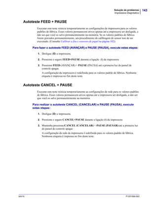 143Solução de problemas
Impressora Diagnóstico
9/4/14 P1051584-093
Autoteste FEED + PAUSE
Executar este teste reinicia temporariamente as configurações da impressora para os valores
padrões de fábrica. Esses valores permanecem ativos apenas até a impressora ser desligada, a
não ser que você os salve permanentemente na memória. Se os valores padrões de fábrica
forem gravados permanentemente, um procedimento de calibragem de sensor tem de ser
executado. (Consulte Calibrar a fita e sensores de papel na página 102).
Para fazer o autoteste FEED (AVANÇAR) e PAUSE (PAUSA), execute estas etapas:
1. Desligue (O) a impressora.
2. Pressione e segure FEED+PAUSE durante a ligação (I) da impressora
3. Pressione FEED (AVANÇAR) + PAUSE (PAUSA) até a primeira luz do painel de
controle apagar.
A configuração da impressora é redefinida para os valores padrão de fábrica. Nenhuma
etiqueta é impressa no fim deste teste.
Autoteste CANCEL + PAUSE
Executar este teste reinicia temporariamente as configurações de rede para os valores padrões
de fábrica. Esses valores permanecem ativos apenas até a impressora ser desligada, a não ser
que você os salve permanentemente na memória.
Para realizar o autoteste CANCEL (CANCELAR) e PAUSE (PAUSA), execute
estas etapas:
1. Desligue (O) a impressora.
2. Pressione e segure CANCEL+PAUSE durante a ligação (I) da impressora
3. Mantenha pressiona CANCEL (CANCELAR) + PAUSE (PAUSAR) até a primeira luz
do painel do controle apagar.
A configuração da rede da impressora é redefinida para os valores padrão de fábrica.
Nenhuma etiqueta é impressa no fim deste teste.
 