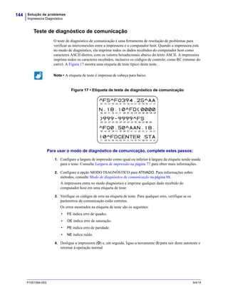 Solução de problemas
Impressora Diagnóstico
144
P1051584-093 9/4/14
Teste de diagnóstico de comunicação
O teste de diagnóstico de comunicação é uma ferramenta de resolução de problemas para
verificar as interconexões entre a impressora e o computador host. Quando a impressora está
no modo de diagnóstico, ela imprime todos os dados recebidos do computador host como
caracteres ASCII diretos, com os valores hexadecimais abaixo do texto ASCII. A impressora
imprime todos os caracteres recebidos, inclusive os códigos de controle, como RC (retorno do
carro). A Figura 17 mostra uma etiqueta de teste típico deste teste.
Figura 17 • Etiqueta de teste de diagnóstico de comunicação
Para usar o modo de diagnóstico de comunicação, complete estes passos:
1. Configure a largura de impressão como igual ou inferior à largura da etiqueta sendo usada
para o teste. Consulte Largura de impressão na página 77 para obter mais informações.
2. Configure a opção MODO DIAGNÓSTICO para ATIVADO. Para informações sobre
métodos, consulte Modo de diagnóstico de comunicação na página 88.
A impressora entra no modo diagnóstico e imprime qualquer dado recebido do
computador host em uma etiqueta de teste
3. Verifique os códigos de erro na etiqueta de teste. Para qualquer erro, verifique se os
parâmetros de comunicação estão corretos.
Os erros mostrados na etiqueta de teste são os seguintes:
• FE indica erro de quadro.
• OE indica erro de saturação.
• PE indica erro de paridade.
• NE indica ruído.
4. Desligue a impressora (O) e, em seguida, ligue-a novamente (I) para sair deste autoteste e
retornar à operação normal
Nota • A etiqueta de teste é impressa de cabeça para baixo.
 