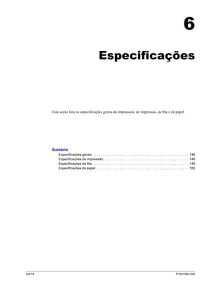 9/4/14 P1051584-093
6
Especificações
Esta seção lista as especificações gerais da impressora, de impressão, de fita e de papel.
Sumário
Especificações gerais . . . . . . . . . . . . . . . . . . . . . . . . . . . . . . . . . . . . . . . . . . . . . . . . . . 148
Especificações de impressão. . . . . . . . . . . . . . . . . . . . . . . . . . . . . . . . . . . . . . . . . . . . . 149
Especificações da fita . . . . . . . . . . . . . . . . . . . . . . . . . . . . . . . . . . . . . . . . . . . . . . . . . . 149
Especificações de papel . . . . . . . . . . . . . . . . . . . . . . . . . . . . . . . . . . . . . . . . . . . . . . . . 150
 