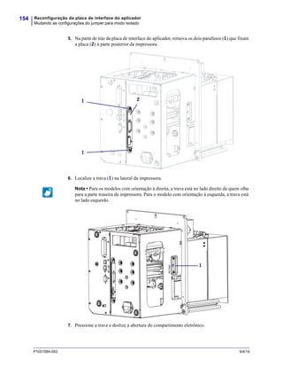 Reconfiguração da placa de interface do aplicador
Mudando as configurações do jumper para modo isolado
154
P1051584-093 9/4/14
5. Na parte de trás da placa de interface do aplicador, remova os dois parafusos (1) que fixam
a placa (2) à parte posterior da impressora.
6. Localize a trava (1) na lateral da impressora.
7. Pressione a trava e deslize a abertura do compartimento eletrônico.
Nota • Para os modelos com orientação à direita, a trava está no lado direito de quem olha
para a parte traseira da impressora. Para o modelo com orientação à esquerda, a trava está
no lado esquerdo.
21
1
1
 