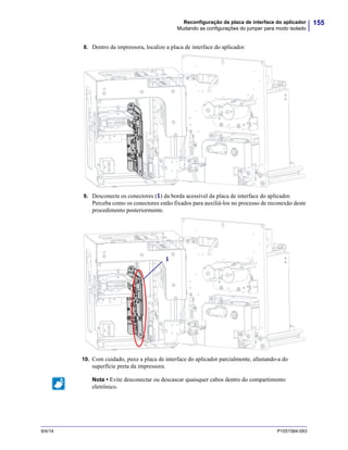 155Reconfiguração da placa de interface do aplicador
Mudando as configurações do jumper para modo isolado
9/4/14 P1051584-093
8. Dentro da impressora, localize a placa de interface do aplicador.
9. Desconecte os conectores (1) da borda acessível da placa de interface do aplicador.
Perceba como os conectores estão fixados para auxiliá-los no processo de reconexão deste
procedimento posteriormente.
10. Com cuidado, puxe a placa de interface do aplicador parcialmente, afastando-a do
superfície preta da impressora.
Nota • Evite desconectar ou descascar quaisquer cabos dentro do compartimento
eletrônico.
1
 
