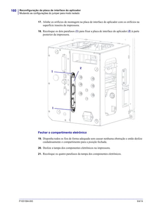 Reconfiguração da placa de interface do aplicador
Mudando as configurações do jumper para modo isolado
160
P1051584-093 9/4/14
17. Alinhe os orifícios de montagem na placa de interface do aplicador com os orifícios na
superfície traseira da impressora.
18. Recoloque os dois parafusos (1) para fixar a placa de interface do aplicador (2) à parte
posterior da impressora.
Fechar o compartimento eletrônico
19. Disponha todos os fios de forma adequada sem causar nenhuma obstrução e então deslize
cuidadosamente o compartimento para a posição fechada.
20. Deslize a tampa dos componentes eletrônicos na impressora.
21. Recoloque os quatro parafusos da tampa dos componentes eletrônicos.
2
1
1
 