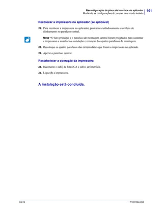 161Reconfiguração da placa de interface do aplicador
Mudando as configurações do jumper para modo isolado
9/4/14 P1051584-093
Recolocar a impressora no aplicador (se aplicável)
22. Para recolocar a impressora no aplicador, posicione cuidadosamente o orifício de
alinhamento no parafuso central.
23. Recoloque os quatro parafusos das extremidades que fixam a impressora ao aplicado.
24. Aperte o parafuso central.
Restabelecer a operação da impressora
25. Reconecte o cabo de força CA e cabos de interface.
26. Ligue (l) a impressora.
A instalação está concluída.
Nota • O furo principal e o parafuso de montagem central foram projetados para sustentar
a impressora e auxiliar na instalação e remoção dos quatro parafusos de montagem.
 