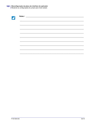 Reconfiguração da placa de interface do aplicador
Mudando as configurações do jumper para modo isolado
162
P1051584-093 9/4/14
Notas • ___________________________________________________________________
__________________________________________________________________________
__________________________________________________________________________
__________________________________________________________________________
__________________________________________________________________________
__________________________________________________________________________
__________________________________________________________________________
__________________________________________________________________________
__________________________________________________________________________
__________________________________________________________________________
 