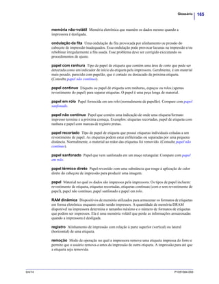 165Glossário
9/4/14 P1051584-093
memória não-volátil Memória eletrônica que mantém os dados mesmo quando a
impressora é desligada.
ondulação da fita Uma ondulação da fita provocada por alinhamento ou pressão do
cabeçote de impressão inadequados. Essa ondulação pode provocar lacunas na impressão e/ou
rebobinar irregularmente a fita usada. Esse problema deve ser corrigido executando os
procedimentos de ajuste.
papel com ranhura Tipo de papel de etiqueta que contém uma área de corte que pode ser
detectada como um indicador de início da etiqueta pela impressora. Geralmente, é um material
mais pesado, parecido com papelão, que é cortado ou destacado da próxima etiqueta.
(Consulte papel não contínuo).
papel contínuo Etiqueta ou papel de etiqueta sem ranhuras, espaços ou rolos (apenas
revestimento do papel) para separar etiquetas. O papel é uma peça longa de material.
papel em rolo Papel fornecida em um rolo (normalmente de papelão). Compare com papel
sanfonado.
papel não contínuo Papel que contém uma indicação de onde uma etiqueta/formato
impresso termina e a próxima começa. Exemplos: etiquetas recortadas, papel de etiqueta com
ranhura e papel com marcas de registro pretas.
papel recortado Tipo de papel de etiqueta que possui etiquetas individuais coladas a um
revestimento de papel. As etiquetas podem estar enfileiradas ou separadas por uma pequena
distância. Normalmente, o material ao redor das etiquetas foi removido. (Consulte papel não
contínuo).
papel sanfonado Papel que vem sanfonado em um maço retangular. Compare com papel
em rolo.
papel térmico direto Papel revestido com uma substância que reage à aplicação de calor
direto do cabeçote de impressão para produzir uma imagem.
papel Material no qual os dados são impressos pela impressora. Os tipos de papel incluem:
revestimento de etiqueta, etiquetas recortadas, etiquetas contínuas (com e sem revestimento de
papel), papel não contínuo, papel sanfonado e papel em rolo.
RAM dinâmica Dispositivos de memória utilizados para armazenar os formatos de etiquetas
em forma eletrônica enquanto estão sendo impressos. A quantidade de memória DRAM
disponível na impressora determina o tamanho máximo e o número de formatos de etiquetas
que podem ser impressos. Ela é uma memória volátil que perde as informações armazenadas
quando a impressora é desligada.
registro Alinhamento de impressão com relação à parte superior (vertical) ou lateral
(horizontal) de uma etiqueta.
remoção Modo de operação no qual a impressora remove uma etiqueta impressa do forro e
permite que o usuário remova-a antes da impressão de outra etiqueta. A impressão para até que
a etiqueta seja removida.
 