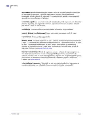 Glossário166
P1051584-093 9/4/14
retrocesso Quando a impressora puxa o papel e a fita (se utilizada) para trás e para dentro
da impressora, de modo que o início da etiqueta a ser impressa seja adequadamente
posicionado atrás do cabeçote de impressão. O retrocesso ocorre quando a impressora está
operando nos modos Destacar e Aplicador.
sensor de papel Este sensor está localizado atrás do cabeçote de impressão para detectar a
presença de papel e, para papéis não contínuos, a posição do rolo, furo ou ranhura utilizado
para indicar o início de cada etiqueta.
simbologia Termo normalmente utilizado para se referir a um código de barras.
suporte de suprimento de papel Braço estacionário que sustenta o rolo de papel.
suprimentos Termo geral para papel e fita.
térmica direta Método de impressão no qual o cabeçote de impressão pressiona diretamente
o papel. O aquecimento dos elementos do cabeçote descolore o revestimento sensível ao calor
do papel. Para imprimir uma imagem no papel, aqueça seletivamente os elementos do
cabeçote de impressão conforme o papel passa. Nenhuma fita é utilizada nesse método de
impressão. Compare com transferência térmica.
transferência térmica Método de impressão no qual o cabeçote de impressão pressiona
uma fita revestida com resina ou tinta contra o papel. O aquecimento dos elementos do
cabeçote transfere a tinta ou resina para o papel. Para imprimir uma imagem no papel, aqueça
seletivamente os elementos do cabeçote de impressão conforme o papel e a fita passam.
Compare com térmica direta.
velocidade de impressão Velocidade na qual ocorre a impressão. Para impressoras de
transferência térmica, essa velocidade é expressa em ips (polegadas por segundo).
 