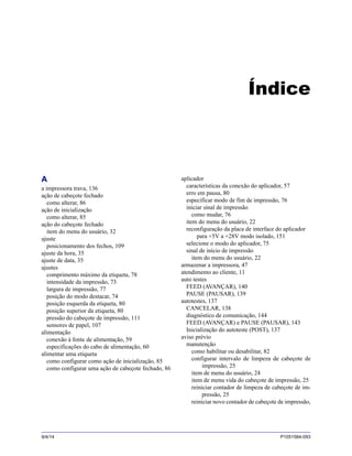 9/4/14 P1051584-093
Índice
A
a impressora trava, 136
ação de cabeçote fechado
como alterar, 86
ação de inicialização
como alterar, 85
ação do cabeçote fechado
item do menu do usuário, 32
ajuste
posicionamento dos fechos, 109
ajuste da hora, 35
ajuste de data, 35
ajustes
comprimento máximo da etiqueta, 78
intensidade da impressão, 73
largura de impressão, 77
posição do modo destacar, 74
posição esquerda da etiqueta, 80
posição superior da etiqueta, 80
pressão do cabeçote de impressão, 111
sensores de papel, 107
alimentação
conexão à fonte de alimentação, 59
especificações do cabo de alimentação, 60
alimentar uma etiqueta
como configurar como ação de inicialização, 85
como configurar uma ação de cabeçote fechado, 86
aplicador
características da conexão do aplicador, 57
erro em pausa, 80
especificar modo de fim de impressão, 76
iniciar sinal de impressão
como mudar, 76
item do menu do usuário, 22
reconfiguração da placa de interface do aplicador
para +5V a +28V modo isolado, 151
selecione o modo do aplicador, 75
sinal de início de impressão
item do menu do usuário, 22
armazenar a impressora, 47
atendimento ao cliente, 11
auto testes
FEED (AVANÇAR), 140
PAUSE (PAUSAR), 139
autotestes, 137
CANCELAR, 138
diagnóstico de comunicação, 144
FEED (AVANÇAR) e PAUSE (PAUSAR), 143
Inicialização do autoteste (POST), 137
aviso prévio
manutenção
como habilitar ou desabilitar, 82
configurar intervalo de limpeza de cabeçote de
impressão, 25
item de menu do usuário, 24
item de menu vida do cabeçote de impressão, 25
reiniciar contador de limpeza de cabeçote de im-
pressão, 25
reiniciar novo contador de cabeçote de impressão,
 