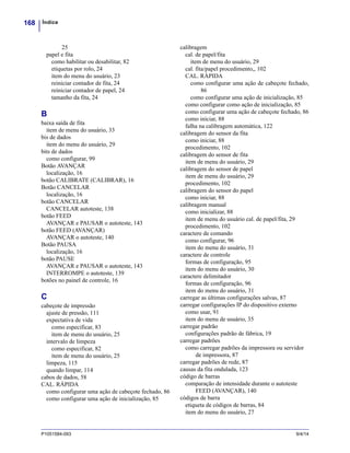 Índice168
P1051584-093 9/4/14
25
papel e fita
como habilitar ou desabilitar, 82
etiquetas por rolo, 24
item do menu do usuário, 23
reiniciar contador de fita, 24
reiniciar contador de papel, 24
tamanho da fita, 24
B
baixa saída de fita
item de menu do usuário, 33
bis de dados
item do menu do usuário, 29
bits de dados
como configurar, 99
Botão AVANÇAR
localização, 16
botão CALIBRATE (CALIBRAR), 16
Botão CANCELAR
localização, 16
botão CANCELAR
CANCELAR autoteste, 138
botão FEED
AVANÇAR e PAUSAR o autoteste, 143
botão FEED (AVANÇAR)
AVANÇAR o autoteste, 140
Botão PAUSA
localização, 16
botão PAUSE
AVANÇAR e PAUSAR o autoteste, 143
INTERROMPE o autoteste, 139
botões no painel de controle, 16
C
cabeçote de impressão
ajuste de pressão, 111
expectativa de vida
como especificar, 83
item de menu do usuário, 25
intervalo de limpeza
como especificar, 82
item de menu do usuário, 25
limpeza, 115
quando limpar, 114
cabos de dados, 58
CAL. RÁPIDA
como configurar uma ação de cabeçote fechado, 86
como configurar uma ação de inicialização, 85
calibragem
cal. de papel/fita
item de menu do usuário, 29
cal. fita/papel procedimento,, 102
CAL. RÁPIDA
como configurar uma ação de cabeçote fechado,
86
como configurar uma ação de inicialização, 85
como configurar como ação de inicialização, 85
como configurar uma ação de cabeçote fechado, 86
como iniciar, 88
falha na calibragem automática, 122
calibragem do sensor da fita
como iniciar, 88
procedimento, 102
calibragem do sensor de fita
item de menu do usuário, 29
calibragem do sensor de papel
item de menu do usuário, 29
procedimento, 102
calibragem do sensor do papel
como iniciar, 88
calibragem manual
como inicializar, 88
item de menu do usuário cal. de papel/fita, 29
procedimento, 102
caractere de comando
como configurar, 96
item do menu do usuário, 31
caractere de controle
formas de configuração, 95
item do menu do usuário, 30
caractere delimitador
formas de configuração, 96
item do menu do usuário, 31
carregar as últimas configurações salvas, 87
carregar configurações IP do dispositivo externo
como usar, 91
item do menu de usuário, 35
carregar padrão
configurações padrão de fábrica, 19
carregar padrões
como carregar padrões da impressora ou servidor
de impressora, 87
carregar padrões de rede, 87
causas da fita ondulada, 123
código de barras
comparação de intensidade durante o autoteste
FEED (AVANÇAR), 140
códigos de barra
etiqueta de códigos de barras, 84
item do menu do usuário, 27
 