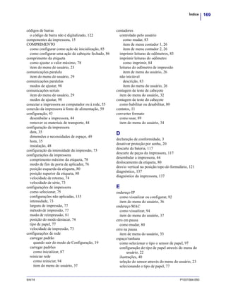 169Índice
9/4/14 P1051584-093
códigos de barras
o código de barra não é digitalizado, 122
componentes da impressora, 15
COMPRIMENTO
como configurar como ação de inicialização, 85
como configurar uma ação de cabeçote fechado, 86
comprimento da etiqueta
como ajustar o valor máximo, 78
item do menu do usuário, 23
comunicações paralela
item do menu do usuário, 29
comunicações paralelas
modos de ajustar, 98
comunicações seriais
item do menu do usuário, 29
modos de ajustar, 98
conectar a impressora ao computador ou à rede, 55
conexão da impressora à fonte de alimentação, 59
configuração, 43
desembalar a impressora, 44
remover os materiais de transporte, 44
configuração da impressora
data, 35
dimensões e necessidades de espaço, 49
hora, 35
instalação, 48
configuração da intensidade da impressão, 73
configurações da impressora
comprimento máximo da etiqueta, 78
modo de fim de porta de aplicador, 76
posição esquerda da etiqueta, 80
posição superior da etiqueta, 80
velocidade de retorno, 74
velocidade de série, 73
configurações de impressora
como selecionar, 75
configurações não aplicadas, 135
intensidade, 73
largura de impressão, 77
método de impressão, 77
modo de reimpressão, 81
posição do modo destacar, 74
tipo de papel, 77
velocidade de impressão, 73
configurações de rede
carregar padrão
quando sair do modo de Configuração, 19
carregar padrões
como inicializar, 87
reiniciar rede
como reiniciar, 94
item do menu do usuário, 37
contadores
controlado pelo usuário
como mudar, 83
item de menu contador 1, 26
item de menu contador 2, 26
imprimir leituras de odômetros, 83
imprimir leituras do odômetro
como imprimir, 84
leituras do odômetro de impressão
item de menu do usuário, 26
não iniciável
descrição, 83
item do menu do usuário, 26
contagem de teste de cabeçote
item do menu do usuário, 32
contagem de teste do cabeçote
como habilitar ou desabilitar, 80
contatos, 11
converter formato
como usar, 89
item do menu do usuário, 34
D
declaração de conformidade, 3
desativar proteção por senha, 20
descarte da bateria, 117
descarte de peças da impressora, 117
desembalar a impressora, 44
deslocamento da etiqueta, 80
desvio vertical na posição topo do formulário, 121
diagnóstico, 137
diagnóstico da impressora, 137
E
endereço IP
como visualizar ou configurar, 92
item do menu do usuário, 36
endereço MAC
como visualizar, 94
item do menu do usuário, 37
erro em pausa
como mudar, 80
erro na pausa
item de menu do usuário, 33
espaço/ranhura
como selecionar o tipo o sensor de papel, 97
configuração do tipo de papel através do menu do
usuário, 22
ilustrações, 40
seleção do sensor através do menu do usuário, 23
selecionando o tipo de papel, 77
 