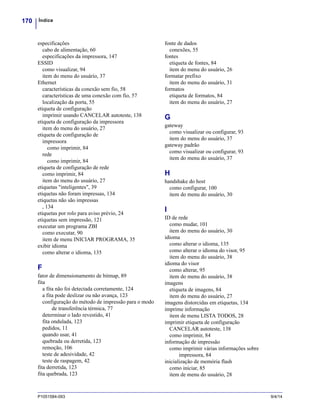 Índice170
P1051584-093 9/4/14
especificações
cabo de alimentação, 60
especificações da impressora, 147
ESSID
como visualizar, 94
item do menu do usuário, 37
Ethernet
características da conexão sem fio, 58
características de uma conexão com fio, 57
localização da porta, 55
etiqueta de configuração
imprimir usando CANCELAR autoteste, 138
etiqueta de configuração da impressora
item do menu do usuário, 27
etiqueta de configuração de
impressora
como imprimir, 84
rede
como imprimir, 84
etiqueta de configuração de rede
como imprimir, 84
item do menu do usuário, 27
etiquetas "inteligentes", 39
etiquetas não foram impressas, 134
etiquetas não são impressas
, 134
etiquetas por rolo para aviso prévio, 24
etiquetas sem impressão, 121
executar um programa ZBI
como executar, 90
item de menu INICIAR PROGRAMA, 35
exibir idioma
como alterar o idioma, 135
F
fator de dimensionamento de bitmap, 89
fita
a fita não foi detectada corretamente, 124
a fita pode deslizar ou não avança, 123
configuração do método de impressão para o modo
de transferência térmica, 77
determinar o lado revestido, 41
fita ondulada, 123
pedidos, 11
quando usar, 41
quebrada ou derretida, 123
remoção, 106
teste de adesividade, 42
teste de raspagem, 42
fita derretida, 123
fita quebrada, 123
fonte de dados
conexões, 55
fontes
etiqueta de fontes, 84
item do menu do usuário, 26
formatar prefixo
item do menu do usuário, 31
formatos
etiqueta de formatos, 84
item do menu do usuário, 27
G
gateway
como visualizar ou configurar, 93
item do menu do usuário, 37
gateway padrão
como visualizar ou configurar, 93
item do menu do usuário, 37
H
handshake do host
como configurar, 100
item do menu do usuário, 30
I
ID de rede
como mudar, 101
item do menu do usuário, 30
idioma
como alterar o idioma, 135
como alterar o idioma do visor, 95
item do menu do usuário, 38
idioma do visor
como alterar, 95
item do menu do usuário, 38
imagens
etiqueta de imagens, 84
item do menu do usuário, 27
imagens distorcidas em etiquetas, 134
imprime informação
item de menu LISTA TODOS, 28
imprimir etiqueta de configuração
CANCELAR autoteste, 138
como imprimir, 84
informação de impressão
como imprimir várias informações sobre
impressora, 84
inicialização de memória flash
como iniciar, 85
item de menu do usuário, 28
 