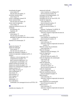 171Índice
9/4/14 P1051584-093
inicialização de papel
como mudar, 85
item de menu do usuário, 31
inicializar memória flash
como iniciar, 85
iniciar a calibragem manual, 88
iniciar memória flash
item de menu do usuário, 28
iniciar sinal de impressão
como mudar, 76
inspecione defeitos de envio, 44
instalação
procedimento, 54
requisitos, 48
intensidade
como ajustar, 73
item do menu do usuário, 21
qualidade de impressão muito clara ou muito
escura, 121
interfaces de comunicação, 55
L
largura da etiqueta, 77
largura de impressão
como ajustar, 77
item do menu do usuário, 23
limites de exposição à radiação, 4
Limites de exposição à radiação da FCC, 4
limpeza
cabeçote e rolo de impressão, 115
compartimento de papel, 115
parte externa da impressora, 114
programação recomendada, 114
limpeza da barra de remoção, 114
limpeza do caminho do papel, 114
limpeza do compartimento de papel, 115
limpeza externa, 114
listar código de barras, 27
listar configuração, 27
listar fontes, 26
listar formatos, 27
listar imagens, 27
listar rede, 27
lubrificação, 117
luzes indicadoras
combinadas com mensagem de erro na ZT230, 128
M
manchas nas etiquetas, 121
máscara de sub-rede
como visualizar ou configurar, 93
item do menu do usuário, 36
mensagem de desfragmentação, 132
mensagens de erro, 128
mensagens de erro do visor LCD, 128
método de impressão
como especificar, 77
item do menu do usuário, 23
método de inicialização
item do menu do usuário, 31
mídia
etiquetas "inteligentes" de RFID, 39
Modo avanço do revestimento
seleciona o modo de impressão do menu do
usuário, 22
modo baixo de fita
como habilitar ou desabilitar, 81
item de menu do usuário, 33
Modo cortador
como selecionar, 75
seleciona o modo de impressão do menu do
usuário, 22
Modo de avanço do revestimento
como selecionar, 75
Modo de Destaque
limpeza da barra de destaque, 114
modo de diagnóstico
como iniciar, 88
do item do menu do usuário, 30
modo de diagnóstico de comunicação
como iniciar, 88
visão geral, 144
modo de impressão
como selecionar, 75
do menu do usuário, 33
item do menu do usuário, 22
modo de reimpressão
como configurar e usar, 81
Modo de transferência térmica
teste de raspagem de papel, 41
Modo destacar
como selecionar, 75
seleciona o modo de impressão do menu do
usuário, 22
modo diagnóstico de comunicação
item do menu do usuário, 30
Modo remover
como selecionar, 75
seleciona o modo de impressão do menu do
usuário, 22
 