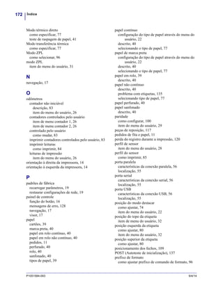 Índice172
P1051584-093 9/4/14
Modo térmico direto
como especificar, 77
teste de raspagem de papel, 41
Modo transferência térmica
como especificar, 77
Modo ZPL
como selecionar, 96
modo ZPL
item do menu do usuário, 31
N
navegação, 17
O
odômetros
contador não iniciável
descrição, 83
item do menu do usuário, 26
contadores controlados pelo usuário
item de menu contador 1, 26
item de menu contador 2, 26
controlado pelo usuário
como mudar, 83
imprimir contadores controlados pelo usuário, 83
imprimir leituras
como imprimir, 84
leituras de impressão
item do menu do usuário, 26
orientação à direita da impressora, 14
orientação à esquerda da impressora, 14
P
padrões de fábrica
recarregar parâmetros, 19
restaurar configurações de rede, 19
painel de controle
função do botão, 16
mensagens de erro, 128
navegação, 17
visor, 17
papel
cartões, 39
marca preta, 40
papel em rolo contínuo, 40
papel em rolo não contínuo, 40
pedidos, 11
perfurado, 40
rolo, 40
sanfonado, 40
tipos de papel, 39
papel contínuo
configuração do tipo de papel através do menu do
usuário, 22
descrito, 40
selecionando o tipo de papel, 77
papel de marca preta
configuração do tipo de papel através do menu do
usuário, 22
descrito, 40
selecionando o tipo de papel, 77
papel em rolo, 39
descrito, 40
papel não contínuo
descrito, 40
problema com etiquetas, 135
selecionando tipo de papel, 77
papel perfurado, 40
papel sanfonado
descrito, 40
paridade
como configurar, 100
item do menu do usuário, 29
peças de reposição, 117
pedidos de fita e papel, 11
perda do registro durante a impressão, 120
perfil de sensor
item do menu do usuário, 28
perfil do sensor
como imprimir, 85
porta paralela
características da conexão paralela, 56
localização, 55
porta serial
características da conexão serial, 56
localização, 55
porta USB
características da conexão USB, 56
localização, 55
posição do modo destacar
como ajustar, 74
item do menu do usuário, 22
posição do topo da etiqueta
item de menu do usuário, 32
posição esquerda da etiqueta
como ajustar, 80
item do menu do usuário, 32
posição superior da etiqueta
como ajustar, 80
posicionamento dos fechos, 109
POST (Autoteste de inicialização), 137
prefixo de formato
como ajustar prefixo de comando de formato, 96
 