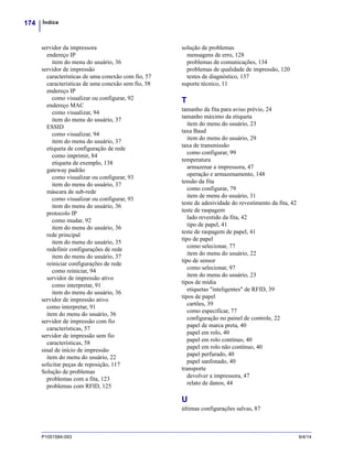 Índice174
P1051584-093 9/4/14
servidor da impressora
endereço IP
item do menu do usuário, 36
servidor de impressão
características de uma conexão com fio, 57
características de uma conexão sem fio, 58
endereço IP
como visualizar ou configurar, 92
endereço MAC
como visualizar, 94
item do menu do usuário, 37
ESSID
como visualizar, 94
item do menu do usuário, 37
etiqueta de configuração de rede
como imprimir, 84
etiqueta de exemplo, 138
gateway padrão
como visualizar ou configurar, 93
item do menu do usuário, 37
máscara de sub-rede
como visualizar ou configurar, 93
item do menu do usuário, 36
protocolo IP
como mudar, 92
item do menu do usuário, 36
rede principal
item do menu do usuário, 35
redefinir configurações de rede
item do menu do usuário, 37
reiniciar configurações de rede
como reiniciar, 94
servidor de impressão ativo
como interpretar, 91
item do menu do usuário, 36
servidor de impressão ativo
como interpretar, 91
item do menu do usuário, 36
servidor de impressão com fio
características, 57
servidor de impressão sem fio
características, 58
sinal de início de impressão
item do menu do usuário, 22
solicitar peças de reposição, 117
Solução de problemas
problemas com a fita, 123
problemas com RFID, 125
solução de problemas
mensagens de erro, 128
problemas de comunicações, 134
problemas de qualidade de impressão, 120
testes de diagnóstico, 137
suporte técnico, 11
T
tamanho da fita para aviso prévio, 24
tamanho máximo da etiqueta
item do menu do usuário, 23
taxa Baud
item do menu do usuário, 29
taxa de transmissão
como configurar, 99
temperatura
armazenar a impressora, 47
operação e armazenamento, 148
tensão da fita
como configurar, 79
item de menu do usuário, 31
teste de adesividade do revestimento da fita, 42
teste de raspagem
lado revestido da fita, 42
tipo de papel, 41
teste de raspagem de papel, 41
tipo de papel
como selecionar, 77
item do menu do usuário, 22
tipo de sensor
como selecionar, 97
item do menu do usuário, 23
tipos de mídia
etiquetas "inteligentes" de RFID, 39
tipos de papel
cartões, 39
como especificar, 77
configuração no painel de controle, 22
papel de marca preta, 40
papel em rolo, 40
papel em rolo contínuo, 40
papel em rolo não contínuo, 40
papel perfurado, 40
papel sanfonado, 40
transporte
devolver a impressora, 47
relato de danos, 44
U
últimas configurações salvas, 87
 
