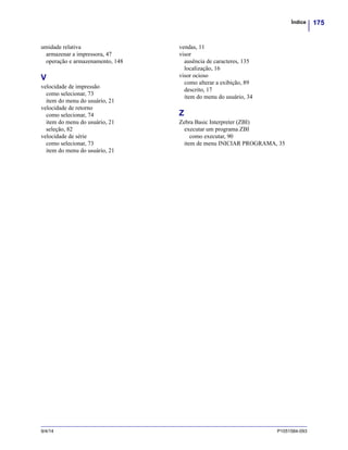 175Índice
9/4/14 P1051584-093
umidade relativa
armazenar a impressora, 47
operação e armazenamento, 148
V
velocidade de impressão
como selecionar, 73
item do menu do usuário, 21
velocidade de retorno
como selecionar, 74
item do menu do usuário, 21
seleção, 82
velocidade de série
como selecionar, 73
item do menu do usuário, 21
vendas, 11
visor
ausência de caracteres, 135
localização, 16
visor ocioso
como alterar a exibição, 89
descrito, 17
item do menu do usuário, 34
Z
Zebra Basic Interpreter (ZBI)
executar um programa ZBI
como executar, 90
item de menu INICIAR PROGRAMA, 35
 
