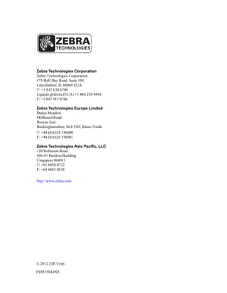 Zebra Technologies Corporation
Zebra Technologies Corporation
475 Half Day Road, Suite 500
Lincolnshire, IL 60069 EUA
T: +1 847 634 6700
Ligação gratuita (EUA) +1 866 230 9494
F: +1 847 913 8766
Zebra Technologies Europe Limited
Dukes Meadow
Millboard Road
Bourne End
Buckinghamshire, SL8 5XF, Reino Unido
T: +44 (0)1628 556000
F: +44 (0)1628 556001
Zebra Technologies Asia Pacific, LLC
120 Robinson Road
#06-01 Parakou Building
Cingapura 068913
T: +65 6858 0722
F: +65 6885 0838
http://www.zebra.com
© 2012 ZIH Corp.
P1051584-093
 