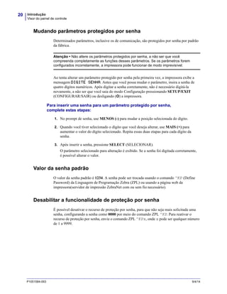 Introdução
Visor do painel de controle
20
P1051584-093 9/4/14
Mudando parâmetros protegidos por senha
Determinados parâmetros, inclusive os de comunicação, são protegidos por senha por padrão
da fábrica.
Ao tenta alterar um parâmetro protegido por senha pela primeira vez, a impressora exibe a
mensagem DIGITE SENHA. Antes que você possa mudar o parâmetro, insira a senha de
quatro dígitos numéricos. Após digitar a senha corretamente, não é necessário digitá-la
novamente, a não ser que você saia do modo Configuração pressionando SETUP/EXIT
(CONFIGURAR/SAIR) ou desligando (O) a impressora.
Para inserir uma senha para um parâmetro protegido por senha,
complete estas etapas:
1. No prompt de senha, use MENOS (-) para mudar a posição selecionada do dígito.
2. Quando você tiver selecionado o dígito que você deseja alterar, use MAIS (+) para
aumentar o valor do dígito selecionado. Repita essas duas etapas para cada dígito da
senha.
3. Após inserir a senha, pressione SELECT (SELECIONAR).
O parâmetro selecionado para alteração é exibido. Se a senha foi digitada corretamente,
é possível alterar o valor.
Valor da senha padrão
O valor da senha padrão é 1234. A senha pode ser trocada usando o comando ^KP (Define
Password) da Linguagem de Programação Zebra (ZPL) ou usando a página web da
impressora(servidor de impressão ZebraNet com ou sem fio necessário).
Desabilitar a funcionalidade de proteção por senha
É possível desativar o recurso de proteção por senha, para que não seja mais solicitada uma
senha, configurando a senha como 0000 por meio do comando ZPL ^KP. Para reativar o
recurso de proteção por senha, envie o comando ZPL ^KPx, onde x pode ser qualquer número
de 1 a 9999.
Atenção • Não altere os parâmetros protegidos por senha, a não ser que você
compreenda completamente as funções desses parâmetros. Se os parâmetros forem
configurados incorretamente, a impressora pode funcionar de modo imprevisível.
 
