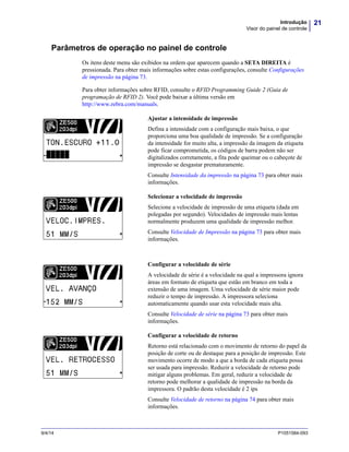 21Introdução
Visor do painel de controle
9/4/14 P1051584-093
Parâmetros de operação no painel de controle
Os itens deste menu são exibidos na ordem que aparecem quando a SETA DIREITA é
pressionada. Para obter mais informações sobre estas configurações, consulte Configurações
de impressão na página 73.
Para obter informações sobre RFID, consulte o RFID Programming Guide 2 (Guia de
programação de RFID 2). Você pode baixar a última versão em
http://www.zebra.com/manuals.
Ajustar a intensidade de impressão
Defina a intensidade com a configuração mais baixa, o que
proporciona uma boa qualidade de impressão. Se a configuração
da intensidade for muito alta, a impressão da imagem da etiqueta
pode ficar comprometida, os códigos de barra podem não ser
digitalizados corretamente, a fita pode queimar ou o cabeçote de
impressão se desgastar prematuramente.
Consulte Intensidade da impressão na página 73 para obter mais
informações.
Selecionar a velocidade de impressão
Selecione a velocidade de impressão de uma etiqueta (dada em
polegadas por segundo). Velocidades de impressão mais lentas
normalmente produzem uma qualidade de impressão melhor.
Consulte Velocidade de Impressão na página 73 para obter mais
informações.
Configurar a velocidade de série
A velocidade de série é a velocidade na qual a impressora ignora
áreas em formato de etiqueta que estão em branco em toda a
extensão de uma imagem. Uma velocidade de série maior pode
reduzir o tempo de impressão. A impressora seleciona
automaticamente quando usar esta velocidade mais alta.
Consulte Velocidade de série na página 73 para obter mais
informações.
Configurar a velocidade de retorno
Retorno está relacionado com o movimento de retorno do papel da
posição de corte ou de destaque para a posição de impressão. Este
movimento ocorre de modo a que a borda de cada etiqueta possa
ser usada para impressão. Reduzir a velocidade de retorno pode
mitigar alguns problemas. Em geral, reduzir a velocidade de
retorno pode melhorar a qualidade de impressão na borda da
impressora. O padrão desta velocidade é 2 ips
Consulte Velocidade de retorno na página 74 para obter mais
informações.
 