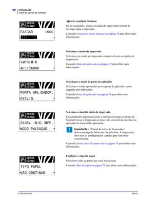 Introdução
Visor do painel de controle
22
P1051584-093 9/4/14
Ajustar a posição Destacar
Se for necessário, ajuste a posição do papel sobre a barra de
destaque após a impressão.
Consulte Posição do modo destacar na página 74 para obter mais
informações.
Selecione o modo de impressão
Selecione um modo de impressão compatível com as opções da
impressora.
Consulte Modo de impressão na página 75 para obter mais
informações.
Selecionar o modo de porta de aplicador
Selecione o modo apropriado para a porta do aplicador, como
sugerido pelo fabricante.
Consulte Porta do aplicador na página 76 para obter mais
informações.
Selecione o sinal de início de impressão
Este parâmetro determina como a impressora reage à entrada do
Sinal de Iniciar a Impressão no pino 3 do conector da interface do
aplicador na traseira da impressora.
Importante • O Sinal de Início de Impressão é
determinado pelo fabricante do aplicador. A impressora
deve usar as configurações corretas para funcionar
corretamente.
Consulte Iniciar sinal de impressão na página 76 para obter mais
informações.
Configure o tipo de papel
Selecione o tipo de papel que você deseja usar.
Consulte Tipo de papel na página 77 para obter mais informações.
 