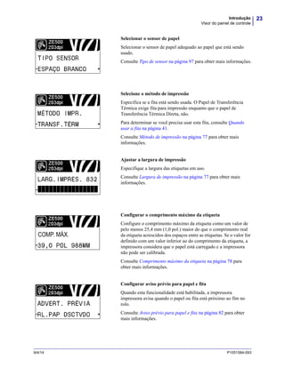 23Introdução
Visor do painel de controle
9/4/14 P1051584-093
Selecionar o sensor de papel
Selecionar o sensor de papel adequado ao papel que está sendo
usado.
Consulte Tipo de sensor na página 97 para obter mais informações.
Selecione o método de impressão
Especifica se a fita está sendo usada. O Papel de Transferência
Térmica exige fita para impressão enquanto que o papel de
Transferência Térmica Direta, não.
Para determinar se você precisa usar esta fita, consulte Quando
usar a fita na página 41.
Consulte Método de impressão na página 77 para obter mais
informações.
Ajustar a largura de impressão
Especifique a largura das etiquetas em uso.
Consulte Largura de impressão na página 77 para obter mais
informações.
Configurar o comprimento máximo da etiqueta
Configure o comprimento máximo da etiqueta como um valor de
pelo menos 25,4 mm (1,0 pol.) maior do que o comprimento real
da etiqueta acrescidos dos espaços entre as etiquetas. Se o valor for
definido com um valor inferior ao do comprimento da etiqueta, a
impressora considera que o papel está carregado e a impressora
não pode ser calibrada.
Consulte Comprimento máximo da etiqueta na página 78 para
obter mais informações.
Configurar aviso prévio para papel e fita
Quando esta funcionalidade está habilitada, a impressora
impressora avisa quando o papel ou fita está próximo ao fim no
rolo.
Consulte Aviso prévio para papel e fita na página 82 para obter
mais informações.
 