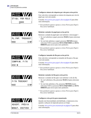 Introdução
Visor do painel de controle
24
P1051584-093 9/4/14
Configurar número de etiquetas por rolo para aviso prévio
Este valor deve corresponder ao número de etiquetas por rolo do
papel que você está usando.
Consulte Aviso prévio para papel e fita na página 82 para obter
mais informações.
* Este parâmetro aparece apenas se Aviso Prévio para Papel e
Fita estiver habilitado.
Reiniciar contador de papel para aviso prévio
Reiniciar o contador de papel após você substituir o rolo de papel =.
• Se você substituiu o papel, pressione MAIS (+) para selecionar
SIM.
• Se você não substituiu o papel, pressione MENOS (-) para
selecionar NÃO ou pressione SETA ESQUERDA ou SETA
DIREITA para mover para outro parâmetro.
* Este parâmetro aparece apenas se Aviso Prévio para Papel e
Fita estiver habilitado.
Configurar tamanho da fita para aviso prévio
Este valor deve corresponder ao tamanho da fita para a fita que
você está usando.
Consulte Aviso prévio para papel e fita na página 82 para obter
mais informações.
* Este parâmetro aparece apenas se Aviso Prévio para Papel e
Fita estiver habilitado.
Reiniciar contador de fita para aviso prévio
Reiniciar o contador de fita após você substituir o rolo de fita.
• Se você substituiu a fita, pressione MAIS (+) para selecionar
SIM.
• Se você não substituiu a fita, pressione MENOS (-) para
selecionar NÃO ou pressione SETA ESQUERDA ou SETA
DIREITA para mover para outro parâmetro.
* Este parâmetro aparece apenas se Aviso Prévio para Papel e
Fita estiver habilitado.
Configurar aviso prévio para manutenção
Quando esta funcionalidade está habilitada, a impressora avisa
quando o cabeçote de impressão precisa ser limpo.
Consulte Aviso prévio para manutenção na página 82 para obter
mais informações.
 