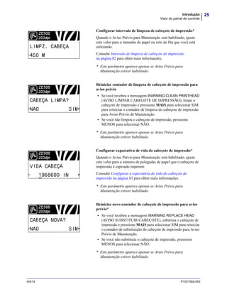 25Introdução
Visor do painel de controle
9/4/14 P1051584-093
Configurar intervalo de limpeza de cabeçote de impressão*
Quando o Aviso Prévio para Manutenção está habilitado, ajuste
este valor para o tamanho de papel ou rolo de fita que você está
utilizando.
Consulte Intervalo de limpeza de cabeçote de impressão
na página 82 para obter mais informações.
* Este parâmetro aparece apenas se Aviso Prévio para
Manutenção estiver habilitado.
Reiniciar contador de limpeza de cabeçote de impressão para
aviso prévio
• Se você recebeu a mensagem WARNING CLEAN PRINTHEAD
(AVISO LIMPAR CABEÇOTE DE IMPRESSÃO), limpe o
cabeçote de impressão e pressione MAIS para selecionar SIM
para reiniciar o contador de limpeza do cabeçote de impressão
para Aviso Prévio de Manutenção.
• Se você não limpou o cabeçote de impressão, pressione
MENOS para selecionar NÃO.
* Este parâmetro aparece apenas se Aviso Prévio para
Manutenção estiver habilitado.
Configurar expectativa de vida do cabeçote de impressão*
Quando o Aviso Prévio para Manutenção está habilitado, ajuste
este valor para o número de polegadas de papel que o cabeçote de
impressão é esperado imprimir.
Consulte Configurar a expectativa de vida do cabeçote de
impressão na página 83 para obter mais informações.
* Este parâmetro aparece apenas se Aviso Prévio para
Manutenção estiver habilitado.
Reiniciar novo contador de cabeçote de impressão para aviso
prévio*
• Se você recebeu a mensagem WARNING REPLACE HEAD
(AVISO SUBSTITUIR CABEÇOTE), substitua o cabeçote de
impressão e pressione MAIS para selecionar SIM para reiniciar
o contador de substituição do cabeçote de impressão para Aviso
Prévio de Manutenção.
• Se você não substituiu o cabeçote de impressão, pressione
MENOS para selecionar NÃO.
* Este parâmetro aparece apenas se Aviso Prévio para
Manutenção estiver habilitado.
 