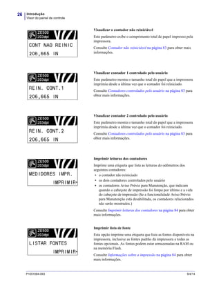 Introdução
Visor do painel de controle
26
P1051584-093 9/4/14
Visualizar o contador não reiniciável
Este parâmetro exibe o comprimento total de papel impresso pela
impressora.
Consulte Contador não reiniciável na página 83 para obter mais
informações.
Visualizar contador 1 controlado pelo usuário
Este parâmetro mostra o tamanho total do papel que a impressora
imprimiu desde a última vez que o contador foi reiniciado.
Consulte Contadores controlados pelo usuário na página 83 para
obter mais informações.
Visualizar contador 2 controlado pelo usuário
Este parâmetro mostra o tamanho total do papel que a impressora
imprimiu desde a última vez que o contador foi reiniciado.
Consulte Contadores controlados pelo usuário na página 83 para
obter mais informações.
Imprimir leituras dos contadores
Imprime uma etiqueta que lista as leituras do odômetros dos
seguintes contadores:
• o contador não reiniciado
• os dois contadores controlados pelo usuário
• os contadores Aviso Prévio para Manutenção, que indicam
quando o cabeçote de impressão foi limpo por último e a vida
do cabeçote de impressão (Se a funcionalidade Aviso Prévio
para Manutenção está desabilitada, os contadores relacionados
não serão mostrados.)
Consulte Imprimir leituras dos contadores na página 84 para obter
mais informações.
Imprimir lista de fonte
Esta opção imprime uma etiqueta que lista as fontes disponíveis na
impressora, inclusive as fontes padrão da impressora e todas as
fontes opcionais. As fontes podem estar armazenadas na RAM ou
na memória Flash.
Consulte Informações sobre a impressão na página 84 para obter
mais informações.
 