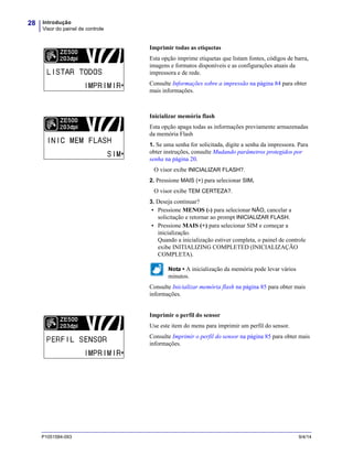 Introdução
Visor do painel de controle
28
P1051584-093 9/4/14
Imprimir todas as etiquetas
Esta opção imprime etiquetas que listam fontes, códigos de barra,
imagens e formatos disponíveis e as configurações atuais da
impressora e de rede.
Consulte Informações sobre a impressão na página 84 para obter
mais informações.
Inicializar memória flash
Esta opção apaga todas as informações previamente armazenadas
da memória Flash
1. Se uma senha for solicitada, digite a senha da impressora. Para
obter instruções, consulte Mudando parâmetros protegidos por
senha na página 20.
O visor exibe INICIALIZAR FLASH?.
2. Pressione MAIS (+) para selecionar SIM.
O visor exibe TEM CERTEZA?.
3. Deseja continuar?
• Pressione MENOS (-) para selecionar NÃO, cancelar a
solicitação e retornar ao prompt INICIALIZAR FLASH.
• Pressione MAIS (+) para selecionar SIM e começar a
inicialização.
Quando a inicialização estiver completa, o painel de controle
exibe INITIALIZING COMPLETED (INICIALIZAÇÃO
COMPLETA).
Nota • A inicialização da memória pode levar vários
minutos.
Consulte Inicializar memória flash na página 85 para obter mais
informações.
Imprimir o perfil do sensor
Use este item do menu para imprimir um perfil do sensor.
Consulte Imprimir o perfil do sensor na página 85 para obter mais
informações.
LISTAR TODOS
 