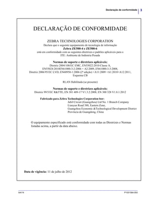 3Declaração de conformidade
9/4/14 P1051584-093
DECLARAÇÃO DE CONFORMIDADE
ZEBRA TECHNOLOGIES CORPORATION
Declara que o seguinte equipamento de tecnologia de informação
Zebra ZE500-4 e ZE500-6
está em conformidade com as seguintes diretrizes e padrões aplicáveis para o
ITE: Ambiente de Indústria Pesada
Normas de suporte e diretrizes aplicáveis:
Diretriz 2004/108/EC EMC, EN55022:2010 Classe A,
EN55024:2010EN61000-3-2:2006 + A2:2009, EN61000-3-3:2008,
Diretriz 2006/95/EC LVD, EN60950-1:2006 (2ª edição) +A11:2009 +A1:2010+A12:2011,
Esquema CB
RLAN Habilitada (se presente)
Normas de suporte e diretrizes aplicáveis:
Diretriz 99/5/EC R&TTE, EN 301 489-17 V1.3.2:2008, EN 300 328 V1.8.1:2012
Fabricado para Zebra Technologies Corporation bor:
Jabil Circuit (Guangzhou) Ltd No. 1 Branch Company
Lianyun Road 388, Eastern Zone,
Guangzhou Economic &Technological Development District
Província de Guangdong, China
O equipamento especificado está conformidade com todas as Diretrizes e Normas
listadas acima, a partir da data abaixo.
Data de vigência: 11 de julho de 2012
 