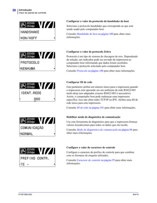 Introdução
Visor do painel de controle
30
P1051584-093 9/4/14
Configurar o valor do protocolo do handshake do host
Selecione o protocolo handshake que corresponda ao que está
sendo usado pelo computador host.
Consulte Handshake do host na página 100 para obter mais
informações.
Configurar o valor de protocolo Zebra
Protocolo é um tipo de sistema de checagem de erro. Dependendo
da seleção, um indicador pode ser enviado da impressora ao
computador host informando que dados foram recebidos.
Selecione o protocolo solicitado pelo computador host.
Consulte Protocolo na página 100 para obter mais informações.
Configurar ID de rede
Este parâmetro atribui um número único para a impressora quando
a impressora está operando em um ambiente de rede RS422/485
multi-drop (um adaptador externo RS422/485 é necessário).
Assim, o computador host pode endereçar uma impressora
específica. Isso não afeta redes TCP/IP ou IPX. Atribui uma ID de
rede única para esta impressora.
Consulte ID de rede na página 101 para obter mais informações.
Habilitar modo de diagnóstico de comunicação
Use esta ferramenta de diagnóstico para que a impressora forneça
valores hexadecimais para todos os dados que ela recebe.
Consulte Modo de diagnóstico de comunicação na página 88 para
obter mais informações.
Configure o valor do caractere de controle
Configure o caractere do prefixo de controle para que combine
com os formatos de etiqueta utilizados.
Consulte Caractere de controle na página 95 para obter mais
informações.
 