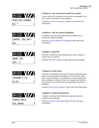 31Introdução
Visor do painel de controle
9/4/14 P1051584-093
Configurar o valor do formato de prefixo de comando
Ajusta o prefixo do comando de formato para corresponder com o
que é usado nos formatos de suas etiquetas.
Consulte Caractere de comando na página 96 para obter mais
informações.
Configurar o valor do caractere delimitador
Configure o caractere delimitador para que combine com os
formatos de etiqueta utilizados.
Consulte Caractere delimitador na página 96 para obter mais
informações.
Configurar o modo ZPL
Selecione o modo ZPL que corresponde com o que é usado no
formato de suas etiquetas.
Consulte Modo ZPL na página 96 para obter mais informações.
Configurar a tensão da fita
Selecione a configuração da tensão da fita que é apropriada para a
largura ou tipo de papel sendo impresso. ALTA pode ser usado
para a maioria dos papéis. A configuração correta é determinada
pela combinação da largura da fita e seu comprimento (Tabela 6).
Se necessário, use um valor mais baixo para papéis estreitas ou
brilhantes.
Consulte Tensão da fita na página 79 para obter mais informações.
Configurar o método de inicialização
Configure a ação que será tomada pela impressora durante a
sequência de inicialização.
Consulte Ação de inicialização na página 85 para obter mais
informações.
PREFIXO FORMAT.
MODO ZPL
 