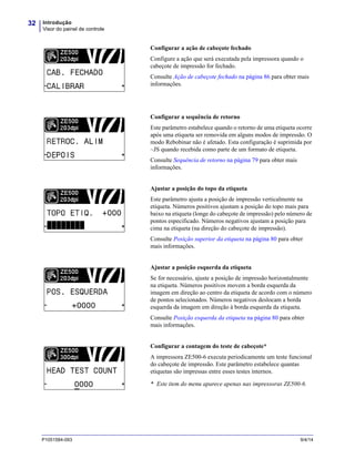 Introdução
Visor do painel de controle
32
P1051584-093 9/4/14
Configurar a ação de cabeçote fechado
Configure a ação que será executada pela impressora quando o
cabeçote de impressão for fechado.
Consulte Ação de cabeçote fechado na página 86 para obter mais
informações.
Configurar a sequência de retorno
Este parâmetro estabelece quando o retorno de uma etiqueta ocorre
após uma etiqueta ser removida em alguns modos de impressão. O
modo Rebobinar não é afetado. Esta configuração é suprimida por
~JS quando recebida como parte de um formato de etiqueta.
Consulte Sequência de retorno na página 79 para obter mais
informações.
Ajustar a posição do topo da etiqueta
Este parâmetro ajusta a posição de impressão verticalmente na
etiqueta. Números positivos ajustam a posição do topo mais para
baixo na etiqueta (longe do cabeçote de impressão) pelo número de
pontos especificado. Números negativos ajustam a posição para
cima na etiqueta (na direção do cabeçote de impressão).
Consulte Posição superior da etiqueta na página 80 para obter
mais informações.
Ajustar a posição esquerda da etiqueta
Se for necessário, ajuste a posição de impressão horizontalmente
na etiqueta. Números positivos movem a borda esquerda da
imagem em direção ao centro da etiqueta de acordo com o número
de pontos selecionados. Números negativos deslocam a borda
esquerda da imagem em direção à borda esquerda da etiqueta.
Consulte Posição esquerda da etiqueta na página 80 para obter
mais informações.
Configurar a contagem do teste de cabeçote*
A impressora ZE500-6 executa periodicamente um teste funcional
do cabeçote de impressão. Este parâmetro estabelece quantas
etiquetas são impressas entre esses testes internos.
* Este item do menu aparece apenas nas impressoras ZE500-6.
 