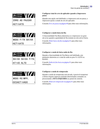 33Introdução
Visor do painel de controle
9/4/14 P1051584-093
Configurar sinal de erro do aplicador quando a Impressora
pausa
Quando esta opção está habilitada e a impressora está em pausa, a
impressora ajusta o estado de erro do aplicador.
Consulte Erro em pausa na página 80 para obter mais informações.
Configurar o modo baixo da fita
A funcionalidade Fita Baixa determina se a impressora vai gerar
um aviso quando a quantidade de fita restante no rolo estiver baixa.
Consulte Modo baixo da fita na página 81 para obter mais
informações.
Configurar o modo de baixa saída da fita
Quando a funcionalidade de Fita Baixa está habilitada, este
parâmetro determina se o sinal de saída no pino 9 é ALTO ou
BAIXO.
Consulte Saída de fita baixa na página 81 para obter mais
informações.
Configurar o modo de reimpressão
Quando o modo de reimpressão está ativado, é possível reimprimir
a última etiqueta impressa emitindo determinados comandos ou
pressionando a SETA ESQUERDA no painel de controle.
Consulte Modo de reimpressão na página 81 para obter mais
informações.
 