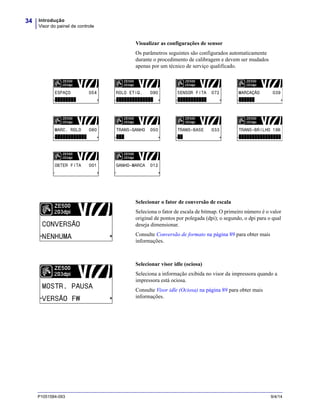 Introdução
Visor do painel de controle
34
P1051584-093 9/4/14
Visualizar as configurações de sensor
Os parâmetros seguintes são configurados automaticamente
durante o procedimento de calibragem e devem ser mudados
apenas por um técnico de serviço qualificado.
Selecionar o fator de conversão de escala
Seleciona o fator de escala de bitmap. O primeiro número é o valor
original de pontos por polegada (dpi); o segundo, o dpi para o qual
deseja dimensionar.
Consulte Conversão de formato na página 89 para obter mais
informações.
Selecionar visor idle (ociosa)
Seleciona a informação exibida no visor da impressora quando a
impressora está ociosa.
Consulte Visor idle (Ociosa) na página 89 para obter mais
informações.
 