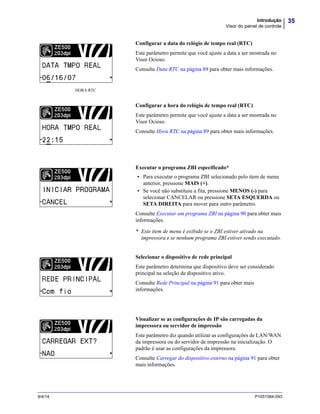 35Introdução
Visor do painel de controle
9/4/14 P1051584-093
Configurar a data do relógio de tempo real (RTC)
Este parâmetro permite que você ajuste a data a ser mostrada no
Visor Ocioso.
Consulte Data RTC na página 89 para obter mais informações.
Configurar a hora do relógio de tempo real (RTC)
Este parâmetro permite que você ajuste a data a ser mostrada no
Visor Ocioso.
Consulte Hora RTC na página 89 para obter mais informações.
Executar o programa ZBI especificado*
• Para executar o programa ZBI selecionado pelo item de menu
anterior, pressione MAIS (+).
• Se você não substituiu a fita, pressione MENOS (-) para
selecionar CANCELAR ou pressione SETA ESQUERDA ou
SETA DIREITA para mover para outro parâmetro.
Consulte Executar um programa ZBI na página 90 para obter mais
informações.
* Este item de menu é exibido se o ZBI estiver ativado na
impressora e se nenhum programa ZBI estiver sendo executado.
Selecionar o dispositivo de rede principal
Este parâmetro determina que dispositivo deve ser considerado
principal na seleção de dispositivo ativo.
Consulte Rede Principal na página 91 para obter mais
informações.
Visualizar se as configurações de IP são carregadas da
impressora ou servidor de impressão
Este parâmetro diz quando utilizar as configurações de LAN/WAN
da impressora ou do servidor de impressão na inicialização. O
padrão é usar as configurações da impressora.
Consulte Carregar do dispositivo externo na página 91 para obter
mais informações.
HORA RTC
INICIAR PROGRAMA
INICIAR PROGRAMA
INICIAR PROGRAMA
 