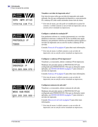 Introdução
Visor do painel de controle
36
P1051584-093 9/4/14
Visualize o servidor de impressão ativo*
Este item de menu exibe que servidor de impressão está sendo
utilizado. Isto diz que configuração do dispositivo, como protocolo
IP e endereço IP, estão sendo mostrados nestes itens de menu.
* Este item de menu, que não pode ser modificado no painel de
controle, é exibido somente se um servidor de impressão com ou
sem fio estiver instalado na impressora.
Configure o método de resolução IP*
Este parâmetro informa se o usuário (permanente) ou o servidor
(dinâmico) seleciona o endereço IP. Se for escolhida uma opção
dinâmica, este parâmetro informa o(s) método(s) pelo(s) qual(is) o
servidor de impressão com ou sem fio recebe o endereço IP do
servidor.
Consulte Protocolo IP na página 92 para obter mais informações.
* Este item de menu é exibido somente se um servidor de
impressão com ou sem fio estiver instalado na impressora.
Configurar o endereço IP da impressora*
Visualizar e, se necessário, alterar o endereço IP da impressora.
Mudanças são gravadas apenas se PROTOCOLO IP está
configurado para PERMANENTE. Para que as alterações sejam
aplicadas, use REINICIAR REDE na página 37 para reiniciar o
servidor de impressão.
Consulte Endereço IP na página 92 para obter mais informações.
* Este item de menu é exibido somente se um servidor de
impressão com ou sem fio estiver instalado na impressora.
Configurara máscara de sub-rede*
Visualizar e, se necessário, alterar a máscara de sub-rede.
Mudanças são gravadas apenas se PROTOCOLO IP está
configurado para PERMANENTE. Para que as alterações sejam
aplicadas, use REINICIAR REDE na página 37 para reiniciar o
servidor de impressão.
Consulte Máscara de sub-rede na página 93 para obter mais
informações.
* Este item de menu é exibido somente se um servidor de
impressão com ou sem fio estiver instalado na impressora.
 