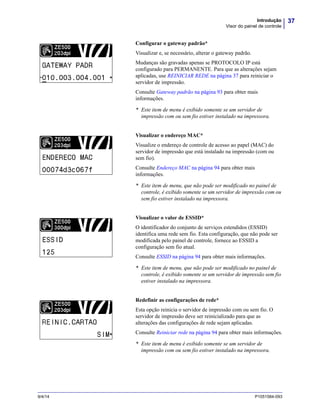 37Introdução
Visor do painel de controle
9/4/14 P1051584-093
Configurar o gateway padrão*
Visualizar e, se necessário, alterar o gateway padrão.
Mudanças são gravadas apenas se PROTOCOLO IP está
configurado para PERMANENTE. Para que as alterações sejam
aplicadas, use REINICIAR REDE na página 37 para reiniciar o
servidor de impressão.
Consulte Gateway padrão na página 93 para obter mais
informações.
* Este item de menu é exibido somente se um servidor de
impressão com ou sem fio estiver instalado na impressora.
Visualizar o endereço MAC*
Visualize o endereço de controle de acesso ao papel (MAC) do
servidor de impressão que está instalado na impressão (com ou
sem fio).
Consulte Endereço MAC na página 94 para obter mais
informações.
* Este item de menu, que não pode ser modificado no painel de
controle, é exibido somente se um servidor de impressão com ou
sem fio estiver instalado na impressora.
Visualizar o valor de ESSID*
O identificador do conjunto de serviços estendidos (ESSID)
identifica uma rede sem fio. Esta configuração, que não pode ser
modificada pelo painel de controle, fornece ao ESSID a
configuração sem fio atual.
Consulte ESSID na página 94 para obter mais informações.
* Este item de menu, que não pode ser modificado no painel de
controle, é exibido somente se um servidor de impressão sem fio
estiver instalado na impressora.
Redefinir as configurações de rede*
Esta opção reinicia o servidor de impressão com ou sem fio. O
servidor de impressão deve ser reinicializado para que as
alterações das configurações de rede sejam aplicadas.
Consulte Reiniciar rede na página 94 para obter mais informações.
* Este item de menu é exibido somente se um servidor de
impressão com ou sem fio estiver instalado na impressora.
 