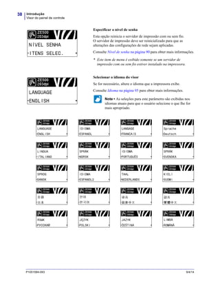 Introdução
Visor do painel de controle
38
P1051584-093 9/4/14
Especificar o nível de senha
Esta opção reinicia o servidor de impressão com ou sem fio.
O servidor de impressão deve ser reinicializado para que as
alterações das configurações de rede sejam aplicadas.
Consulte Nível de senha na página 90 para obter mais informações.
* Este item de menu é exibido somente se um servidor de
impressão com ou sem fio estiver instalado na impressora.
Selecionar o idioma do visor
Se for necessário, altere o idioma que a impressora exibe.
Consulte Idioma na página 95 para obter mais informações.
Nota • As seleções para este parâmetro são exibidas nos
idiomas atuais para que o usuário selecione o que lhe for
mais apropriado.
 