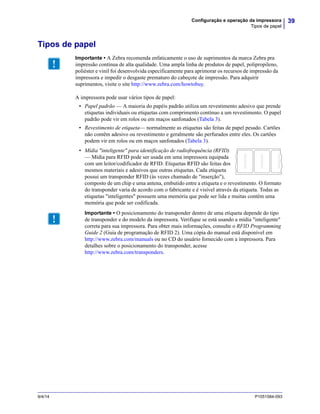 39Configuração e operação da impressora
Tipos de papel
9/4/14 P1051584-093
Tipos de papel
A impressora pode usar vários tipos de papel:
• Papel padrão — A maioria do papéis padrão utiliza um revestimento adesivo que prende
etiquetas individuais ou etiquetas com comprimento contínuo a um revestimento. O papel
padrão pode vir em rolos ou em maços sanfonados (Tabela 3).
• Revestimento de etiqueta— normalmente as etiquetas são feitas de papel pesado. Cartões
não contêm adesivo ou revestimento e geralmente são perfurados entre eles. Os cartões
podem vir em rolos ou em maços sanfonados (Tabela 3).
• Mídia "inteligente" para identificação de radiofrequência (RFID)
— Mídia para RFID pode ser usada em uma impressora equipada
com um leitor/codificador de RFID. Etiquetas RFID são feitas dos
mesmos materiais e adesivos que outras etiquetas. Cada etiqueta
possui um transponder RFID (às vezes chamado de "inserção"),
composto de um chip e uma antena, embutido entre a etiqueta e o revestimento. O formato
do transponder varia de acordo com o fabricante e é visível através da etiqueta. Todas as
etiquetas "inteligentes" possuem uma memória que pode ser lida e muitas contêm uma
memória que pode ser codificada.
Importante • A Zebra recomenda enfaticamente o uso de suprimentos da marca Zebra pra
impressão contínua de alta qualidade. Uma ampla linha de produtos de papel, polipropileno,
poliéster e vinil foi desenvolvida especificamente para aprimorar os recursos de impressão da
impressora e impedir o desgaste prematuro do cabeçote de impressão. Para adquirir
suprimentos, visite o site http://www.zebra.com/howtobuy.
Importante • O posicionamento do transponder dentro de uma etiqueta depende do tipo
de transponder e do modelo da impressora. Verifique se está usando a mídia "inteligente"
correta para sua impressora. Para obter mais informações, consulte o RFID Programming
Guide 2 (Guia de programação de RFID 2). Uma cópia do manual está disponível em
http://www.zebra.com/manuals ou no CD do usuário fornecido com a impressora. Para
detalhes sobre o posicionamento do transponder, acesse
http://www.zebra.com/transponders.
 