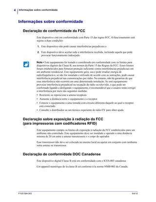 Informações sobre conformidade4
P1051584-093 9/4/14
Informações sobre conformidade
Declaração de conformidade da FCC
Este dispositivo está em conformidade com Parte 15 das regras FCC. O funcionamento está
sujeito a duas condições:
1. Este dispositivo não pode causar interferências prejudiciais e
2. Este dispositivo deve aceitar toda a interferência recebida, incluindo aquela que pode
provocar funcionamento indesejado.
Declaração sobre exposição à radiação da FCC
(para impressoras com codificadores RFID)
Este equipamento cumpre os limites de exposição à radiação da FCC estabelecidos para um
ambiente não controlado. Este equipamento deve ser instalado e operado a uma distância
mínima de 20 cm entre a antena transmissora e o corpo do operador.
Esse transmissor não deve ser colocado no mesmo local ou operar em conjunto com nenhuma
outra antena ou transmissor.
Declaração de conformidade DOC Canadense
Este dispositivo digital Classe B está em conformidade com o ICES-003 canadense.
Cet appareil numérique de la classe B est conforme à la norme NMB-003 du Canada.
Nota • Este equipamento foi testado e considerado em conformidade com os limites para
dispositivos digitais da Classe B, nos termos da Parte 15 das Regras da FCC. Esses limites
foram estabelecidos para fornecer proteção suficiente contra interferências prejudiciais em
um ambiente residencial. Este equipamento gera, usa e pode irradiar energia de
radiofrequência e, se não for instalado e utilizado de acordo com as instruções, pode causar
interferência prejudicial nas comunicações por rádio. No entanto, não há garantias de que
essa interferência não ocorrerá em uma determinada instalação. Se este equipamento
provocar interferência prejudicial na recepção de rádio ou televisão, o que pode ser
confirmado ligando e desligando o equipamento, é recomendável que o usuário tente corrigir
a interferência por meio das seguintes medidas:
• Reoriente ou reposicione a antena receptora.
• Aumente a distância entre o equipamento e o receptor.
• Conecte o equipamento a uma tomada com circuito diferente daquele ao qual o receptor
está conectado.
• Consulte o distribuidor ou um técnico experiente de rádio/TV para obter ajuda.
 