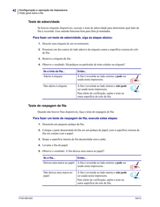 Configuração e operação da impressora
Visão geral sobre a fita
42
P1051584-093 9/4/14
Teste de adesividade
Se houver etiquetas disponíveis, execute o teste de adesividade para determinar qual lado da
fita é revestido. Esse método funciona bem para fitas já instaladas.
Para fazer um teste de adesividade, siga as etapas abaixo:
1. Descole uma etiqueta de seu revestimento.
2. Pressione um dos cantos do lado adesivo da etiqueta contra a superfície externa do rolo
de fita.
3. Remova a etiqueta da fita.
4. Observe o resultado. Há pedaços ou partículas de tinta colados na etiqueta?
Teste de raspagem de fita
Quando não houver fitas disponíveis, faça o teste de raspagem de fita.
Para fazer um teste de raspagem de fita, execute estas etapas:
1. Desenrole um pequeno pedaço da fita.
2. Coloque a parte desenrolada da fita em um pedaço de papel, com a superfície externa da
fita em contato com o papel.
3. Raspe a superfície interna da fita desenrolada com a unha.
4. Levante a fita do papel.
5. Observe o resultado. A fita deixou uma marca no papel?
Se a tinta da fita... Então...
Aderiu à etiqueta A fita é revestida no lado externo e pode ser
usada nesta impressora.
Não aderiu à etiqueta A fita é revestida no lado interno e não pode
ser usada nesta impressora.
Para efeito de verificação, repita o teste na
outra superfície do rolo de fita.
Se a fita... Então...
Deixou uma marca no papel A fita é revestida no lado externo e pode ser
usada nesta impressora.
Não deixou uma marca no
papel
A fita é revestida no lado interno e não pode
ser usada nesta impressora.
Para efeito de verificação, repita o teste na
outra superfície do rolo de fita.
 