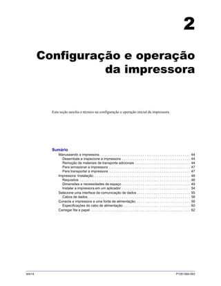9/4/14 P1051584-093
2
Configuração e operação
da impressora
Esta seção auxilia o técnico na configuração e operação inicial da impressora.
Sumário
Manuseando a impressora. . . . . . . . . . . . . . . . . . . . . . . . . . . . . . . . . . . . . . . . . . . . . . . . 44
Desembale e inspecione a impressora . . . . . . . . . . . . . . . . . . . . . . . . . . . . . . . . . . . . 44
Remoção de materiais de transporte adicionais . . . . . . . . . . . . . . . . . . . . . . . . . . . . . 44
Para armazenar a impressora . . . . . . . . . . . . . . . . . . . . . . . . . . . . . . . . . . . . . . . . . . . 47
Para transportar a impressora . . . . . . . . . . . . . . . . . . . . . . . . . . . . . . . . . . . . . . . . . . . 47
Impressora: Instalação. . . . . . . . . . . . . . . . . . . . . . . . . . . . . . . . . . . . . . . . . . . . . . . . . . . 48
Requisitos . . . . . . . . . . . . . . . . . . . . . . . . . . . . . . . . . . . . . . . . . . . . . . . . . . . . . . . . . . 48
Dimensões e necessidades de espaço . . . . . . . . . . . . . . . . . . . . . . . . . . . . . . . . . . . . 49
Instalar a impressora em um aplicador . . . . . . . . . . . . . . . . . . . . . . . . . . . . . . . . . . . . 54
Selecione uma interface de comunicação de dados . . . . . . . . . . . . . . . . . . . . . . . . . . . . 55
Cabos de dados. . . . . . . . . . . . . . . . . . . . . . . . . . . . . . . . . . . . . . . . . . . . . . . . . . . . . . 58
Conecta a impressora a uma fonte de alimentação. . . . . . . . . . . . . . . . . . . . . . . . . . . . . 59
Especificações do cabo de alimentação . . . . . . . . . . . . . . . . . . . . . . . . . . . . . . . . . . . 60
Carregar fita e papel . . . . . . . . . . . . . . . . . . . . . . . . . . . . . . . . . . . . . . . . . . . . . . . . . . . . 62
 