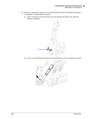 45Configuração e operação da impressora
Manuseando a impressora
9/4/14 P1051584-093
2. Remova o espaçador de metal que se encontra próximo do fecho de liberação do cabeçote
de impressão. (Unidade destra mostrada.)
a. Corte a amarra do cabo (1) que fixa a trava de liberação do cabeçote de impressão
durante o transporte.
b. Gire a trava de liberação do cabeçote de impressão para acessar o espaçador de metal.
1
 